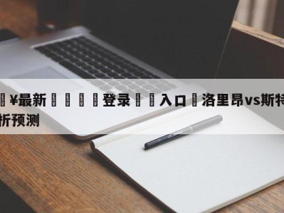 💥最新🍖登录⛔️入口⛎洛里昂vs斯特拉斯堡分析预测