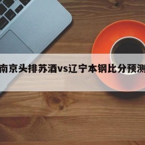 关于南京头排苏酒vs辽宁本钢比分预测的信息