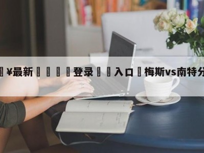 💥最新🍖登录⛔️入口⛎梅斯vs南特分析预测